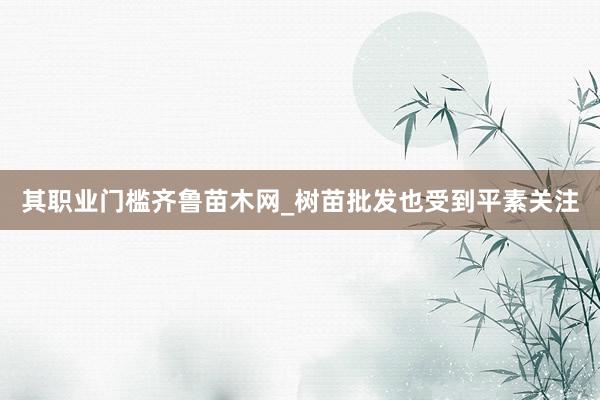 其职业门槛齐鲁苗木网_树苗批发也受到平素关注